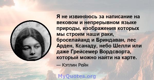 Я не извиняюсь за написание на вековом и непрерывном языке природы, изображения которых мы строим наши раки, броселайанд и Бриндаван, лес Арден, Ксанаду, небо Шелли или даже Грейсемер Вордсворта, который можно найти на