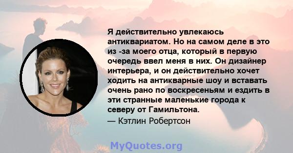 Я действительно увлекаюсь антиквариатом. Но на самом деле в это из -за моего отца, который в первую очередь ввел меня в них. Он дизайнер интерьера, и он действительно хочет ходить на антикварные шоу и вставать очень