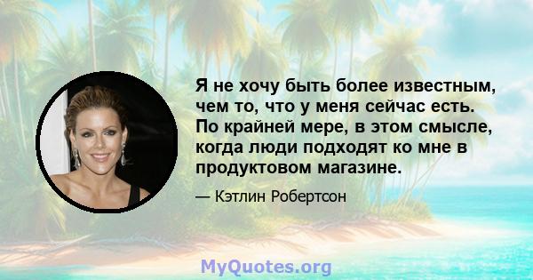 Я не хочу быть более известным, чем то, что у меня сейчас есть. По крайней мере, в этом смысле, когда люди подходят ко мне в продуктовом магазине.