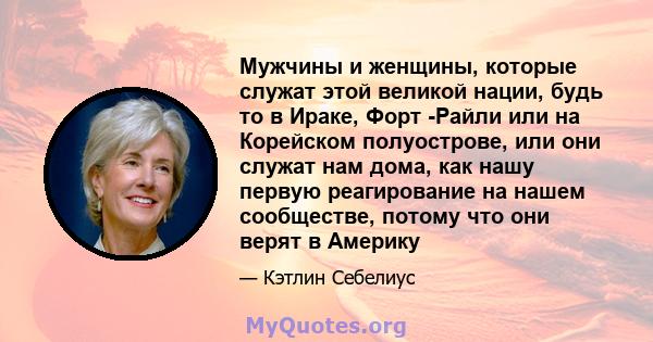 Мужчины и женщины, которые служат этой великой нации, будь то в Ираке, Форт -Райли или на Корейском полуострове, или они служат нам дома, как нашу первую реагирование на нашем сообществе, потому что они верят в Америку