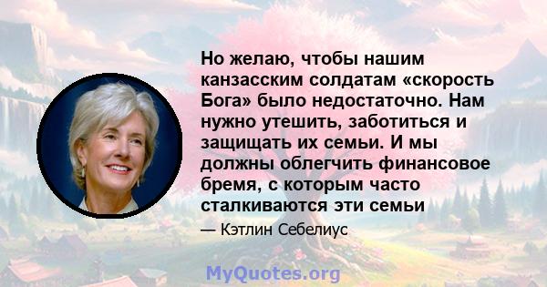 Но желаю, чтобы нашим канзасским солдатам «скорость Бога» было недостаточно. Нам нужно утешить, заботиться и защищать их семьи. И мы должны облегчить финансовое бремя, с которым часто сталкиваются эти семьи