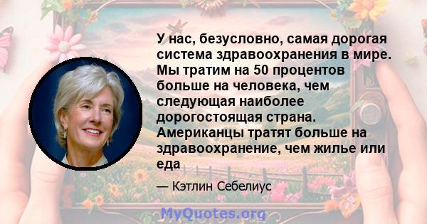 У нас, безусловно, самая дорогая система здравоохранения в мире. Мы тратим на 50 процентов больше на человека, чем следующая наиболее дорогостоящая страна. Американцы тратят больше на здравоохранение, чем жилье или еда