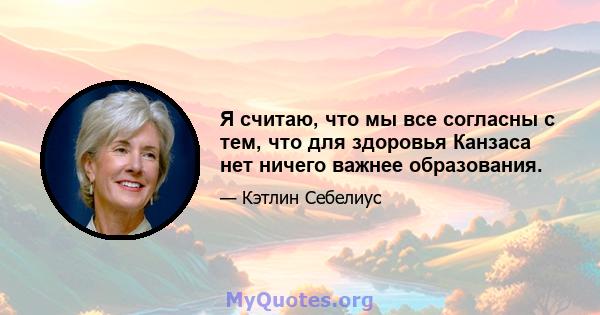 Я считаю, что мы все согласны с тем, что для здоровья Канзаса нет ничего важнее образования.