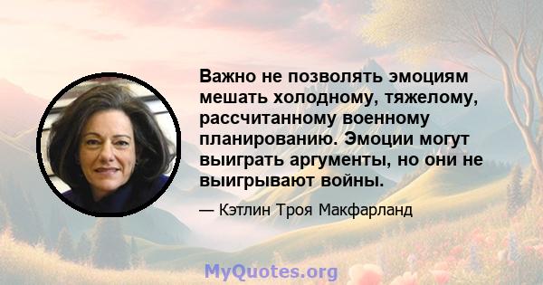 Важно не позволять эмоциям мешать холодному, тяжелому, рассчитанному военному планированию. Эмоции могут выиграть аргументы, но они не выигрывают войны.