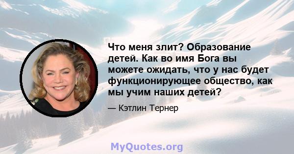 Что меня злит? Образование детей. Как во имя Бога вы можете ожидать, что у нас будет функционирующее общество, как мы учим наших детей?