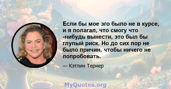 Если бы мое эго было не в курсе, и я полагал, что смогу что -нибудь вынести, это был бы глупый риск. Но до сих пор не было причин, чтобы ничего не попробовать.