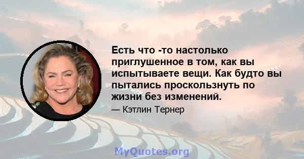 Есть что -то настолько приглушенное в том, как вы испытываете вещи. Как будто вы пытались проскользнуть по жизни без изменений.