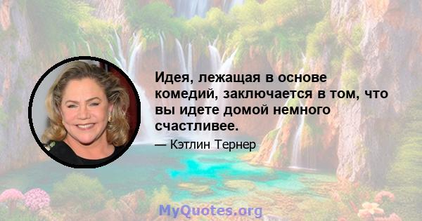 Идея, лежащая в основе комедий, заключается в том, что вы идете домой немного счастливее.