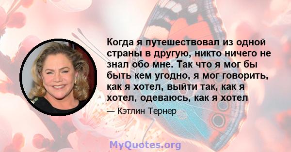 Когда я путешествовал из одной страны в другую, никто ничего не знал обо мне. Так что я мог бы быть кем угодно, я мог говорить, как я хотел, выйти так, как я хотел, одеваюсь, как я хотел