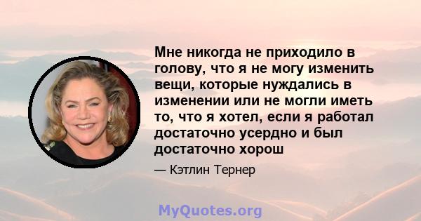 Мне никогда не приходило в голову, что я не могу изменить вещи, которые нуждались в изменении или не могли иметь то, что я хотел, если я работал достаточно усердно и был достаточно хорош