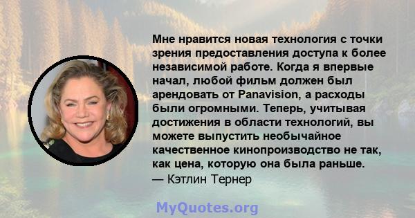 Мне нравится новая технология с точки зрения предоставления доступа к более независимой работе. Когда я впервые начал, любой фильм должен был арендовать от Panavision, а расходы были огромными. Теперь, учитывая