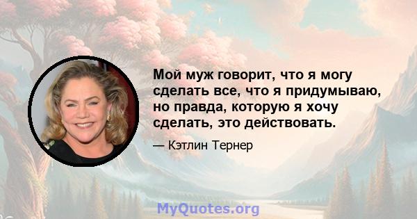 Мой муж говорит, что я могу сделать все, что я придумываю, но правда, которую я хочу сделать, это действовать.