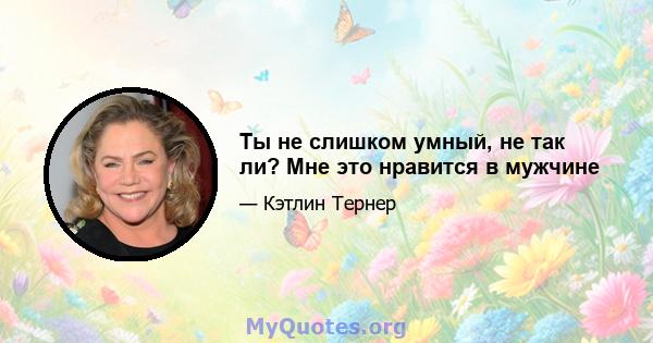 Ты не слишком умный, не так ли? Мне это нравится в мужчине