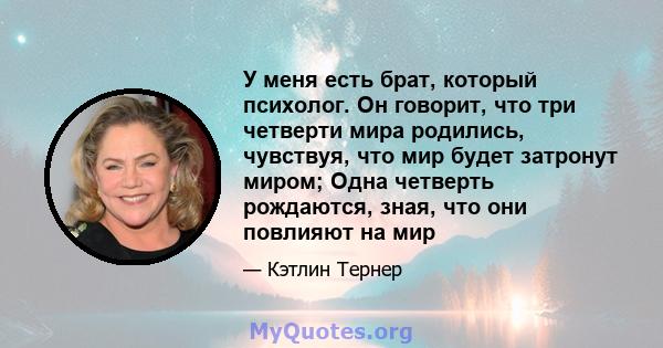 У меня есть брат, который психолог. Он говорит, что три четверти мира родились, чувствуя, что мир будет затронут миром; Одна четверть рождаются, зная, что они повлияют на мир