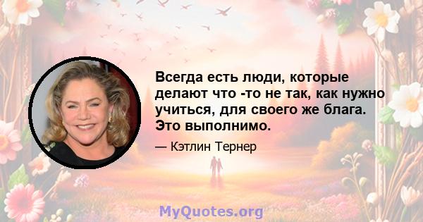 Всегда есть люди, которые делают что -то не так, как нужно учиться, для своего же блага. Это выполнимо.