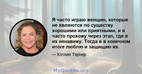 Я часто играю женщин, которые не являются по существу хорошими или приятными, и я часто прохожу через этап, где я их ненавижу. Тогда я в конечном итоге люблю и защищаю их.