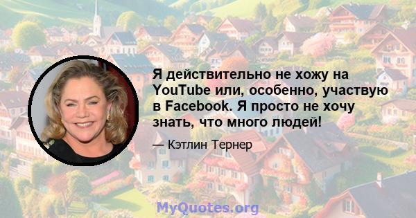 Я действительно не хожу на YouTube или, особенно, участвую в Facebook. Я просто не хочу знать, что много людей!