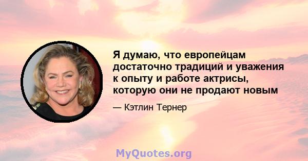 Я думаю, что европейцам достаточно традиций и уважения к опыту и работе актрисы, которую они не продают новым