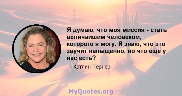 Я думаю, что моя миссия - стать величайшим человеком, которого я могу. Я знаю, что это звучит напыщенно, но что еще у нас есть?