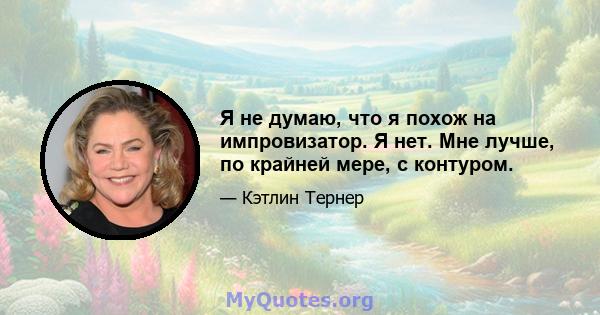 Я не думаю, что я похож на импровизатор. Я нет. Мне лучше, по крайней мере, с контуром.