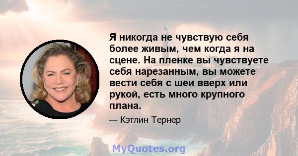 Я никогда не чувствую себя более живым, чем когда я на сцене. На пленке вы чувствуете себя нарезанным, вы можете вести себя с шеи вверх или рукой, есть много крупного плана.