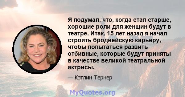 Я подумал, что, когда стал старше, хорошие роли для женщин будут в театре. Итак, 15 лет назад я начал строить бродвейскую карьеру, чтобы попытаться развить отбивные, которые будут приняты в качестве великой театральной