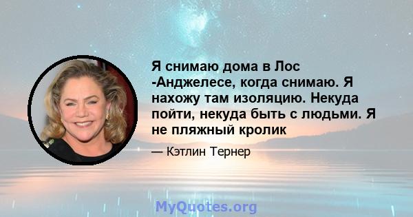 Я снимаю дома в Лос -Анджелесе, когда снимаю. Я нахожу там изоляцию. Некуда пойти, некуда быть с людьми. Я не пляжный кролик