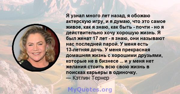 Я узнал много лет назад, я обожаю актерскую игру, и я думаю, что это самое живое, как я знаю, как быть - почти - но я действительно хочу хорошую жизнь. Я был женат 17 лет - я знаю, они называют нас последней парой. У