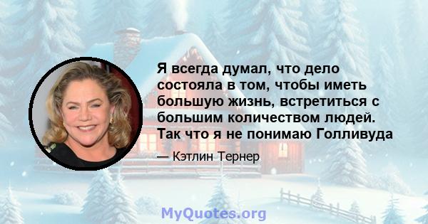 Я всегда думал, что дело состояла в том, чтобы иметь большую жизнь, встретиться с большим количеством людей. Так что я не понимаю Голливуда