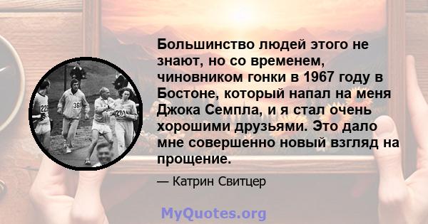 Большинство людей этого не знают, но со временем, чиновником гонки в 1967 году в Бостоне, который напал на меня Джока Семпла, и я стал очень хорошими друзьями. Это дало мне совершенно новый взгляд на прощение.