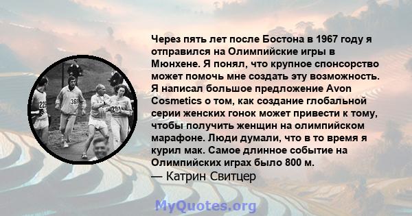 Через пять лет после Бостона в 1967 году я отправился на Олимпийские игры в Мюнхене. Я понял, что крупное спонсорство может помочь мне создать эту возможность. Я написал большое предложение Avon Cosmetics о том, как