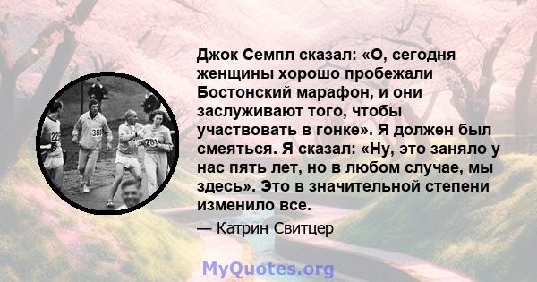 Джок Семпл сказал: «О, сегодня женщины хорошо пробежали Бостонский марафон, и они заслуживают того, чтобы участвовать в гонке». Я должен был смеяться. Я сказал: «Ну, это заняло у нас пять лет, но в любом случае, мы