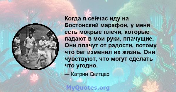 Когда я сейчас иду на Бостонский марафон, у меня есть мокрые плечи, которые падают в мои руки, плачущие. Они плачут от радости, потому что бег изменил их жизнь. Они чувствуют, что могут сделать что угодно.