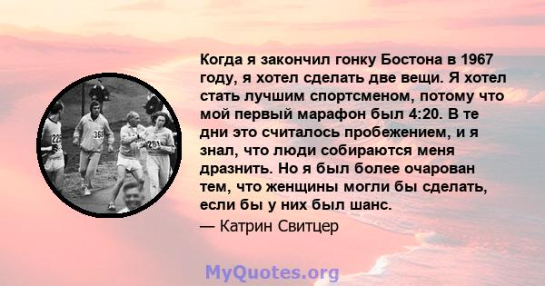 Когда я закончил гонку Бостона в 1967 году, я хотел сделать две вещи. Я хотел стать лучшим спортсменом, потому что мой первый марафон был 4:20. В те дни это считалось пробежением, и я знал, что люди собираются меня