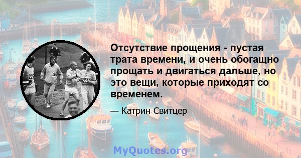 Отсутствие прощения - пустая трата времени, и очень обогащно прощать и двигаться дальше, но это вещи, которые приходят со временем.