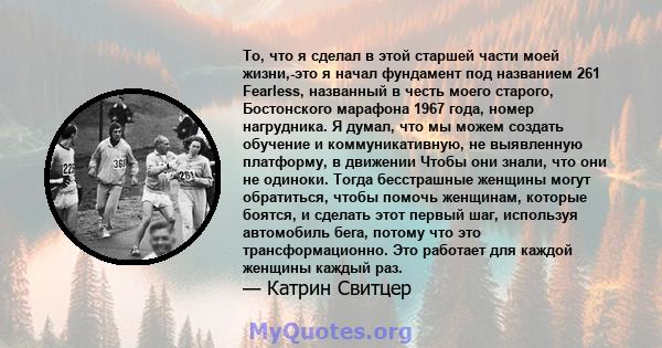 То, что я сделал в этой старшей части моей жизни,-это я начал фундамент под названием 261 Fearless, названный в честь моего старого, Бостонского марафона 1967 года, номер нагрудника. Я думал, что мы можем создать