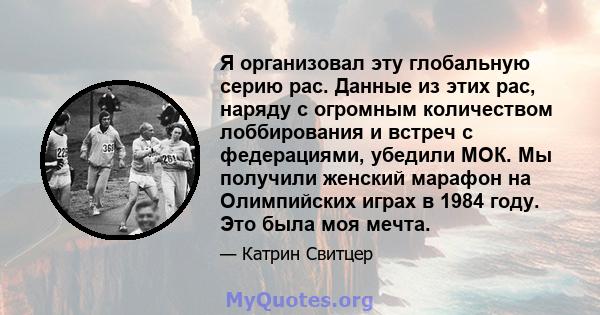 Я организовал эту глобальную серию рас. Данные из этих рас, наряду с огромным количеством лоббирования и встреч с федерациями, убедили МОК. Мы получили женский марафон на Олимпийских играх в 1984 году. Это была моя