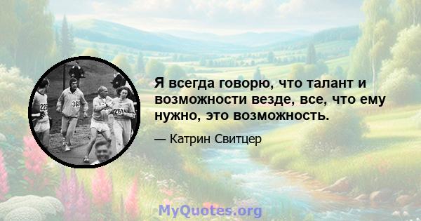 Я всегда говорю, что талант и возможности везде, все, что ему нужно, это возможность.