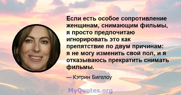 Если есть особое сопротивление женщинам, снимающим фильмы, я просто предпочитаю игнорировать это как препятствие по двум причинам: я не могу изменить свой пол, и я отказываюсь прекратить снимать фильмы.