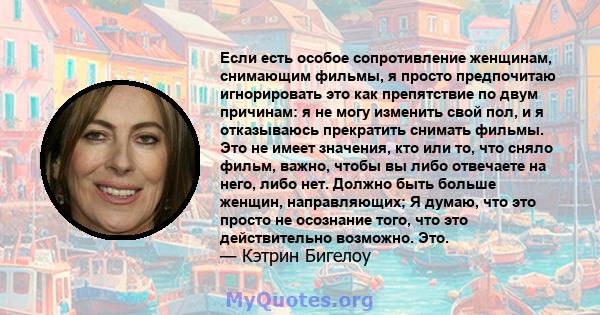 Если есть особое сопротивление женщинам, снимающим фильмы, я просто предпочитаю игнорировать это как препятствие по двум причинам: я не могу изменить свой пол, и я отказываюсь прекратить снимать фильмы. Это не имеет