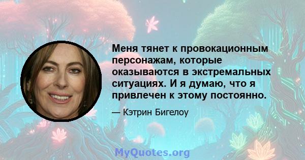 Меня тянет к провокационным персонажам, которые оказываются в экстремальных ситуациях. И я думаю, что я привлечен к этому постоянно.