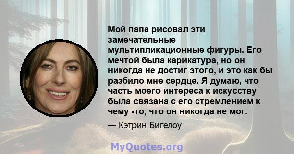 Мой папа рисовал эти замечательные мультипликационные фигуры. Его мечтой была карикатура, но он никогда не достиг этого, и это как бы разбило мне сердце. Я думаю, что часть моего интереса к искусству была связана с его