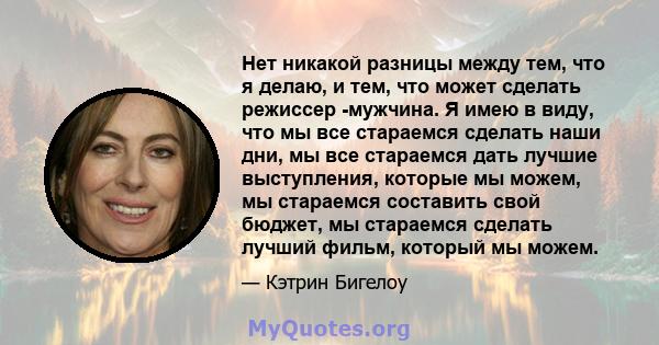 Нет никакой разницы между тем, что я делаю, и тем, что может сделать режиссер -мужчина. Я имею в виду, что мы все стараемся сделать наши дни, мы все стараемся дать лучшие выступления, которые мы можем, мы стараемся