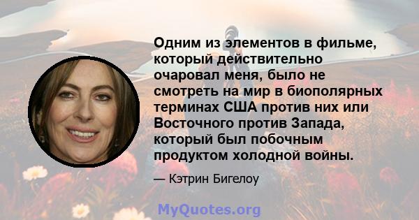 Одним из элементов в фильме, который действительно очаровал меня, было не смотреть на мир в биополярных терминах США против них или Восточного против Запада, который был побочным продуктом холодной войны.