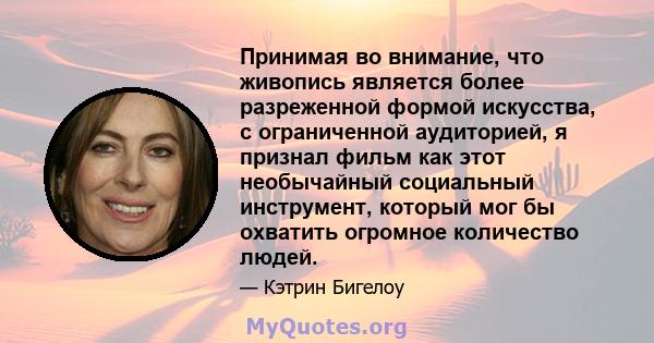 Принимая во внимание, что живопись является более разреженной формой искусства, с ограниченной аудиторией, я признал фильм как этот необычайный социальный инструмент, который мог бы охватить огромное количество людей.