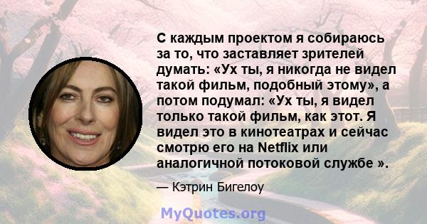 С каждым проектом я собираюсь за то, что заставляет зрителей думать: «Ух ты, я никогда не видел такой фильм, подобный этому», а потом подумал: «Ух ты, я видел только такой фильм, как этот. Я видел это в кинотеатрах и