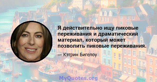 Я действительно ищу пиковые переживания и драматический материал, который может позволить пиковые переживания.