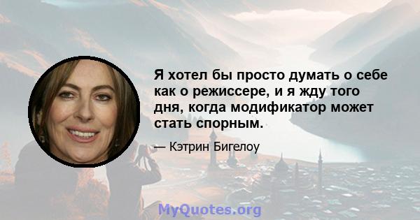 Я хотел бы просто думать о себе как о режиссере, и я жду того дня, когда модификатор может стать спорным.