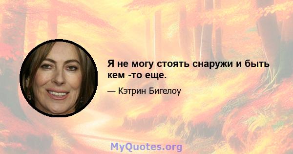 Я не могу стоять снаружи и быть кем -то еще.