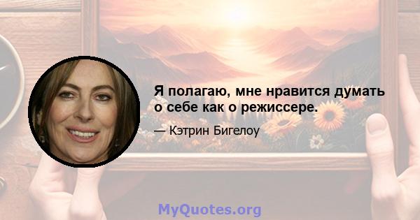 Я полагаю, мне нравится думать о себе как о режиссере.